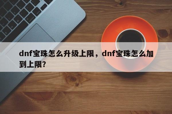 dnf宝珠怎么升级上限，dnf宝珠怎么加到上限？