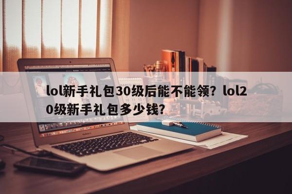 lol新手礼包30级后能不能领？lol20级新手礼包多少钱？