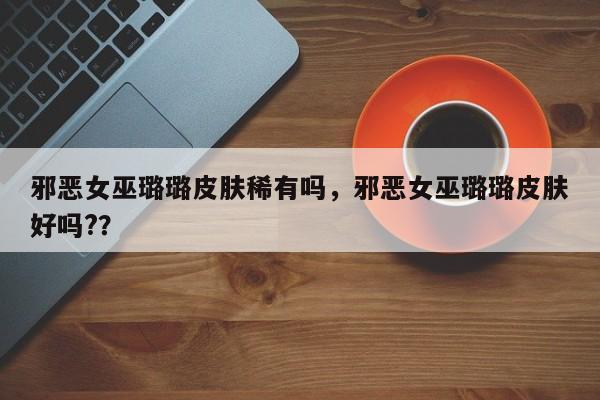 邪恶女巫璐璐皮肤稀有吗，邪恶女巫璐璐皮肤好吗?？