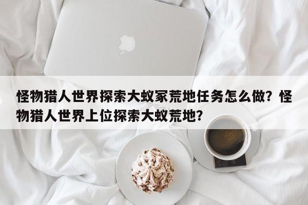 怪物猎人世界探索大蚁冢荒地任务怎么做？怪物猎人世界上位探索大蚁荒地？