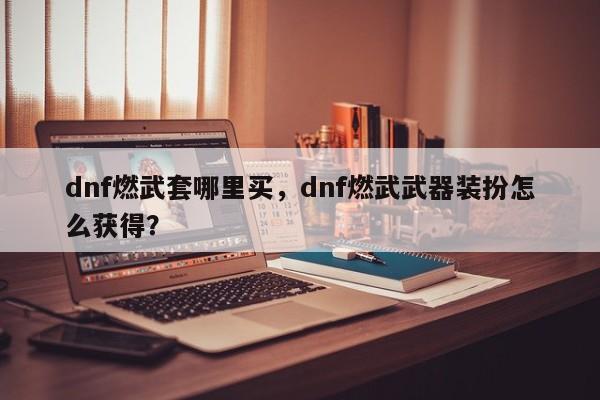 dnf燃武套哪里买，dnf燃武武器装扮怎么获得？
