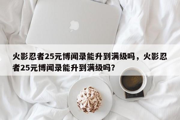 火影忍者25元博闻录能升到满级吗，火影忍者25元博闻录能升到满级吗？