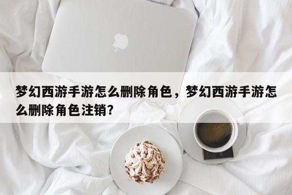 梦幻西游手游怎么删除角色，梦幻西游手游怎么删除角色注销？