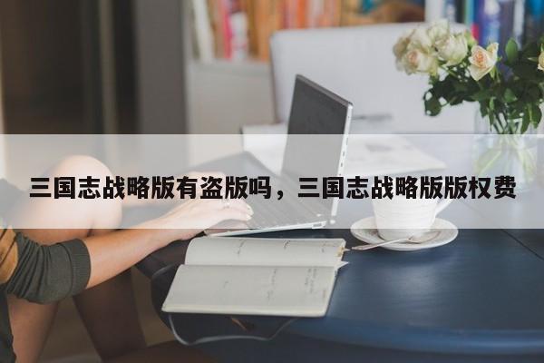 三国志战略版有盗版吗，三国志战略版版权费