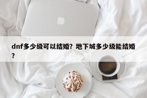 dnf多少级可以结婚？地下城多少级能结婚？
