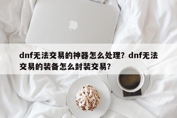 dnf无法交易的神器怎么处理？dnf无法交易的装备怎么封装交易？