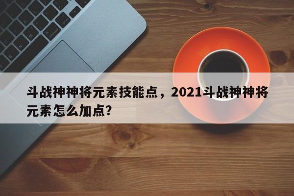 斗战神神将元素技能点，2021斗战神神将元素怎么加点？