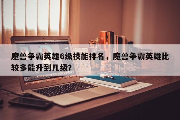 魔兽争霸英雄6级技能排名，魔兽争霸英雄比较多能升到几级？