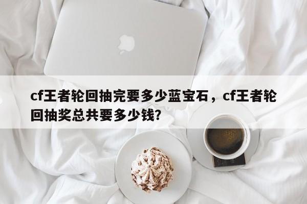 cf王者轮回抽完要多少蓝宝石，cf王者轮回抽奖总共要多少钱？