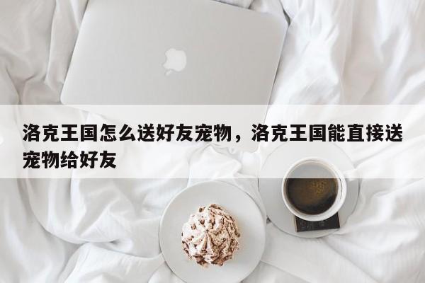 洛克王国怎么送好友宠物，洛克王国能直接送宠物给好友