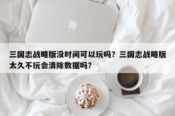 三国志战略版没时间可以玩吗？三国志战略版太久不玩会清除数据吗？