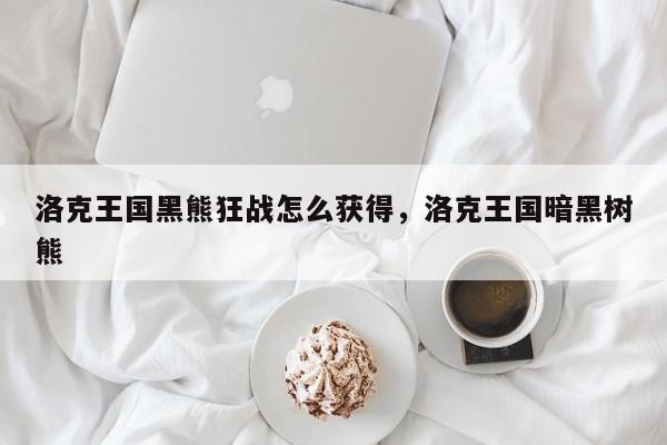 洛克王国黑熊狂战怎么获得，洛克王国暗黑树熊