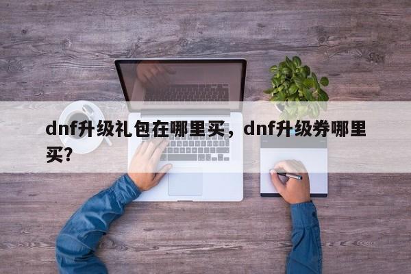 dnf升级礼包在哪里买，dnf升级券哪里买？