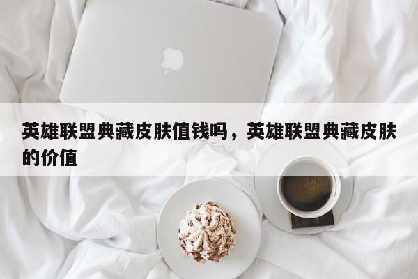 英雄联盟典藏皮肤值钱吗，英雄联盟典藏皮肤的价值
