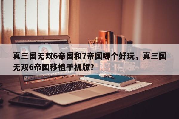 真三国无双6帝国和7帝国哪个好玩，真三国无双6帝国移植手机版？