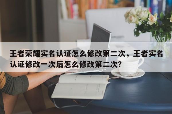 王者荣耀实名认证怎么修改第二次，王者实名认证修改一次后怎么修改第二次？
