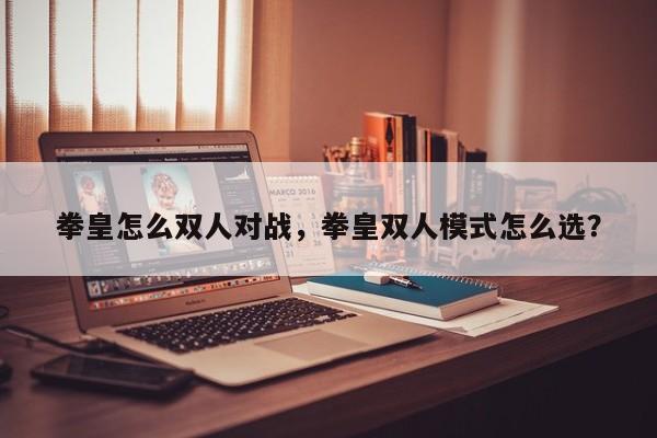 拳皇怎么双人对战，拳皇双人模式怎么选？