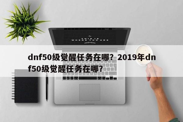 dnf50级觉醒任务在哪？2019年dnf50级觉醒任务在哪？