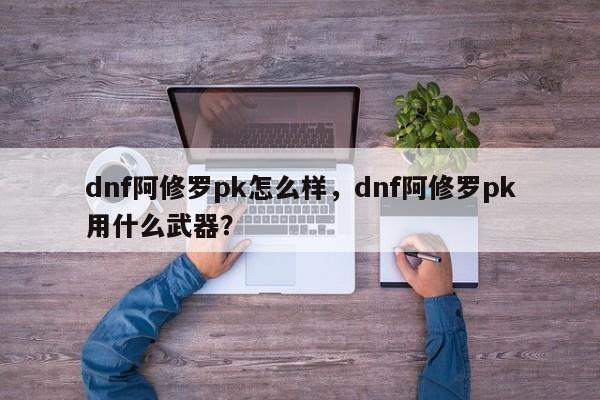 dnf阿修罗pk怎么样，dnf阿修罗pk用什么武器？