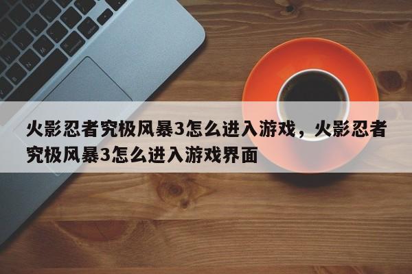 火影忍者究极风暴3怎么进入游戏，火影忍者究极风暴3怎么进入游戏界面