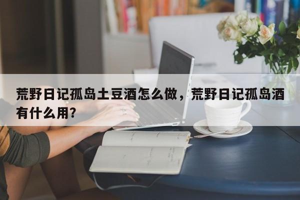 荒野日记孤岛土豆酒怎么做，荒野日记孤岛酒有什么用？