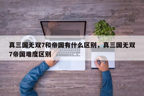 真三国无双7和帝国有什么区别，真三国无双7帝国难度区别