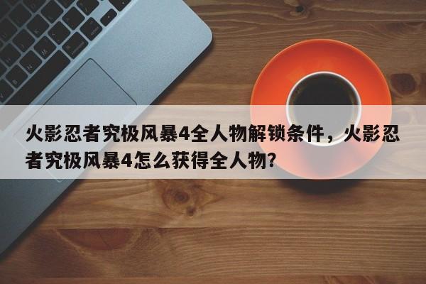 火影忍者究极风暴4全人物解锁条件，火影忍者究极风暴4怎么获得全人物？