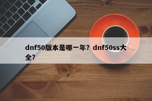 dnf50版本是哪一年？dnf50ss大全？