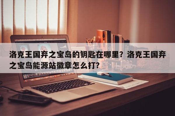 洛克王国弃之宝岛的钥匙在哪里？洛克王国弃之宝岛能源站徽章怎么打？
