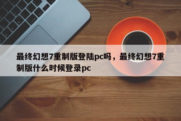 最终幻想7重制版登陆pc吗，最终幻想7重制版什么时候登录pc