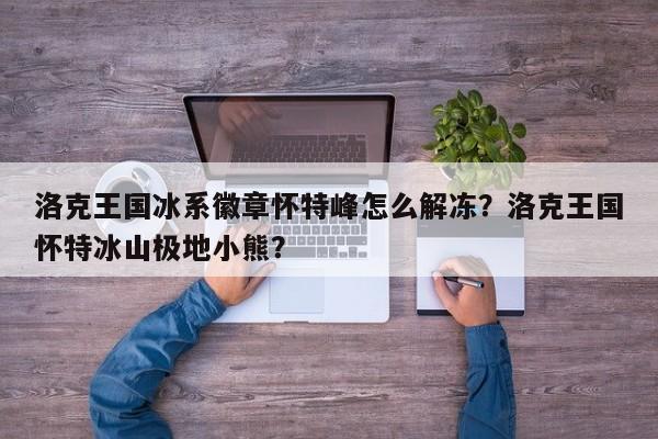 洛克王国冰系徽章怀特峰怎么解冻？洛克王国怀特冰山极地小熊？