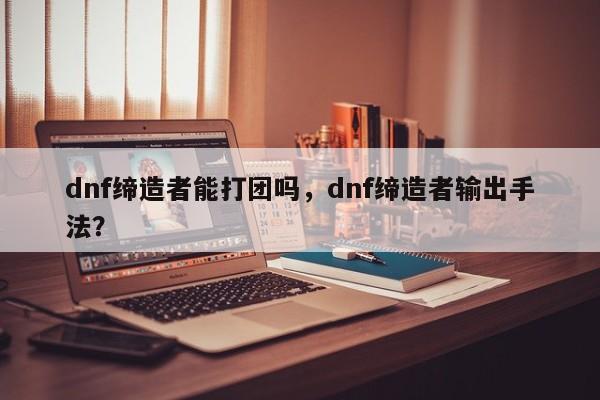 dnf缔造者能打团吗，dnf缔造者输出手法？