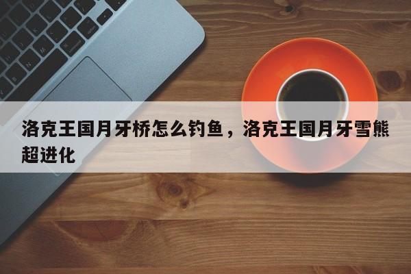 洛克王国月牙桥怎么钓鱼，洛克王国月牙雪熊超进化