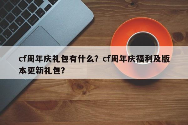 cf周年庆礼包有什么？cf周年庆福利及版本更新礼包？