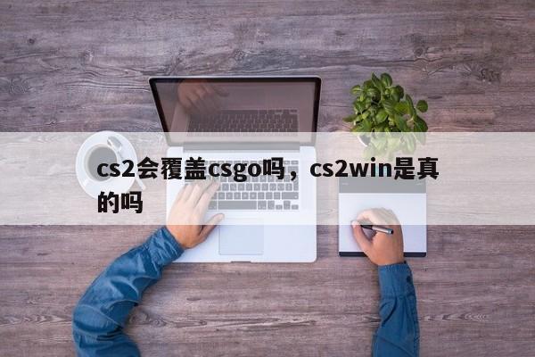 cs2会覆盖csgo吗，cs2win是真的吗