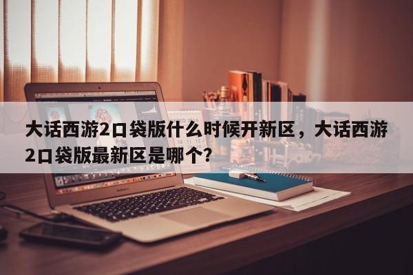 大话西游2口袋版什么时候开新区，大话西游2口袋版最新区是哪个？