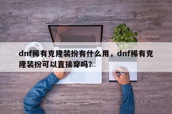 dnf稀有克隆装扮有什么用，dnf稀有克隆装扮可以直接穿吗？