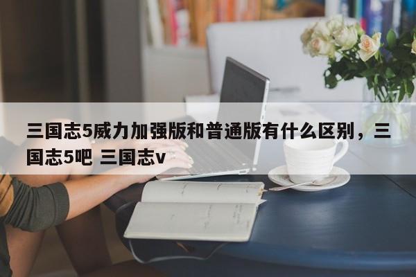 三国志5威力加强版和普通版有什么区别，三国志5吧 三国志v
