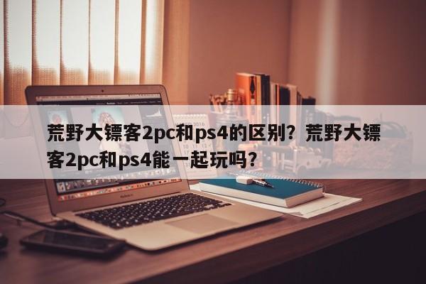 荒野大镖客2pc和ps4的区别？荒野大镖客2pc和ps4能一起玩吗？