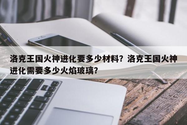洛克王国火神进化要多少材料？洛克王国火神进化需要多少火焰玻璃？