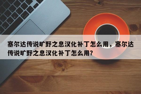 塞尔达传说旷野之息汉化补丁怎么用，塞尔达传说旷野之息汉化补丁怎么用？
