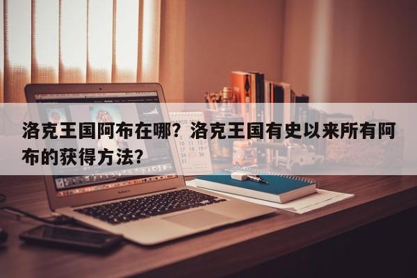 洛克王国阿布在哪？洛克王国有史以来所有阿布的获得方法？