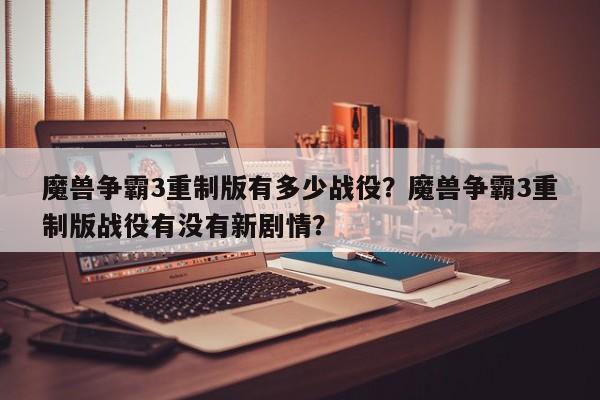 魔兽争霸3重制版有多少战役？魔兽争霸3重制版战役有没有新剧情？