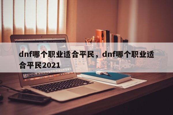 dnf哪个职业适合平民，dnf哪个职业适合平民2021