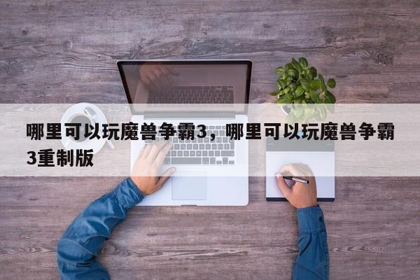 哪里可以玩魔兽争霸3，哪里可以玩魔兽争霸3重制版
