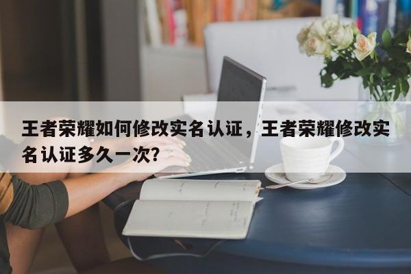 王者荣耀如何修改实名认证，王者荣耀修改实名认证多久一次？