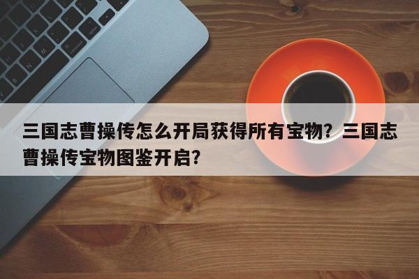 三国志曹操传怎么开局获得所有宝物？三国志曹操传宝物图鉴开启？