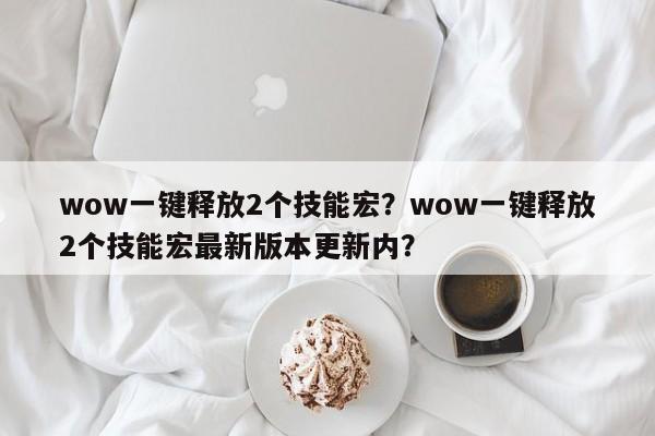 wow一键释放2个技能宏？wow一键释放2个技能宏最新版本更新内？