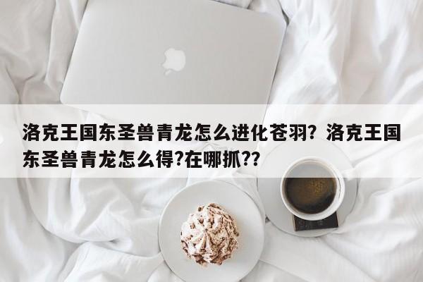 洛克王国东圣兽青龙怎么进化苍羽？洛克王国东圣兽青龙怎么得?在哪抓?？