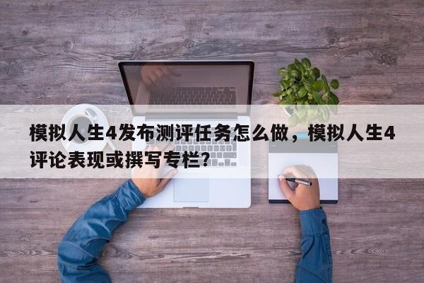 模拟人生4发布测评任务怎么做，模拟人生4评论表现或撰写专栏？